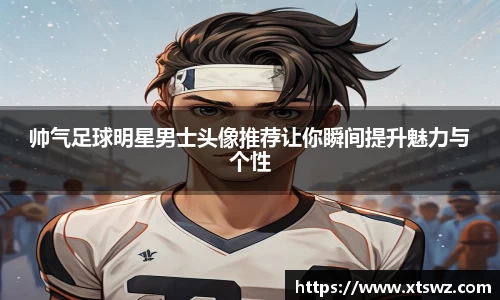 帅气足球明星男士头像推荐让你瞬间提升魅力与个性