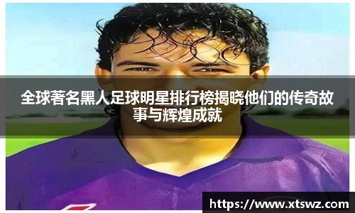 全球著名黑人足球明星排行榜揭晓他们的传奇故事与辉煌成就