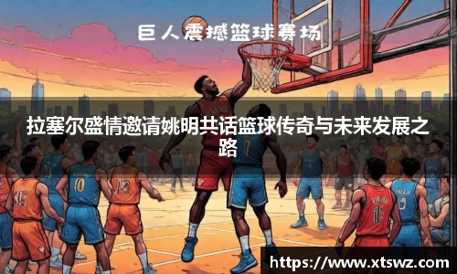 拉塞尔盛情邀请姚明共话篮球传奇与未来发展之路