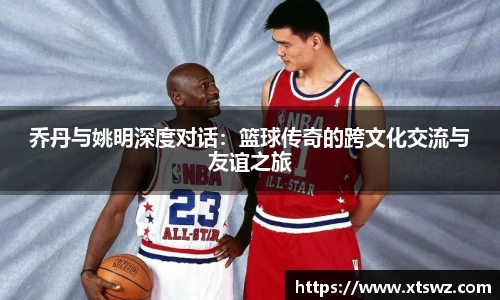 乔丹与姚明深度对话：篮球传奇的跨文化交流与友谊之旅