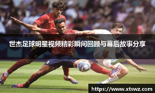 世杰足球明星视频精彩瞬间回顾与幕后故事分享