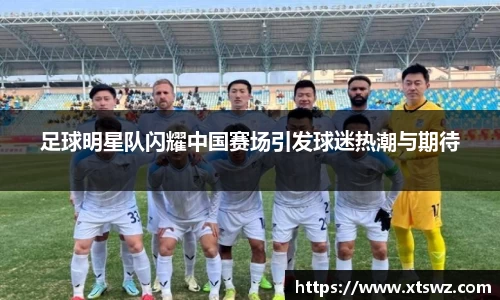 足球明星队闪耀中国赛场引发球迷热潮与期待
