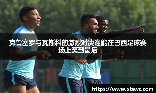 克鲁塞罗与瓦斯科的激烈对决谁能在巴西足球赛场上笑到最后